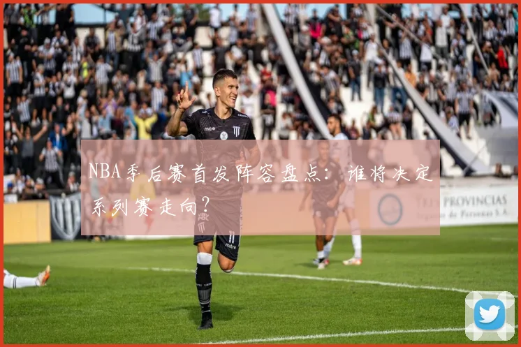 NBA季后赛首发阵容盘点：谁将决定系列赛走向？