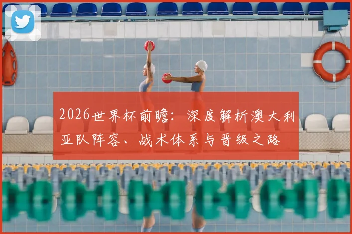 2026世界杯前瞻:深度解析澳大利亚队阵容、战术体系与晋级之路