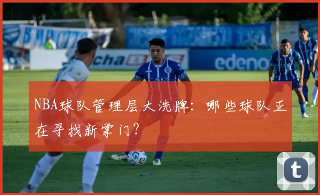 NBA球队管理层大洗牌：哪些球队正在寻找新掌门？