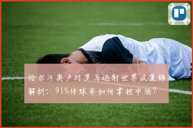 恰尔汗奥卢对罗马远射世界波集锦解析:91%传球率如何掌控中场?