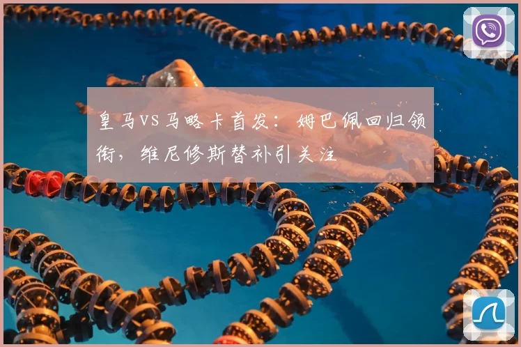 皇马vs马略卡首发：姆巴佩回归领衔，维尼修斯替补引关注