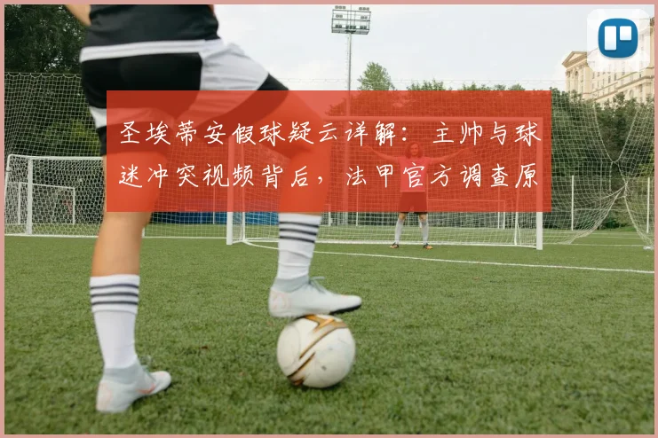 圣埃蒂安假球疑云详解:主帅与球迷冲突视频背后,法甲官方调查原因是什么?