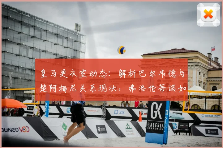 皇马更衣室动态：解析巴尔韦德与楚阿梅尼关系现状，弗洛伦蒂诺如何稳定中场
