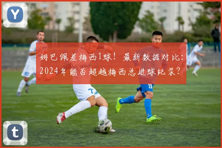 姆巴佩差梅西1球！最新数据对比：2024年能否超越梅西总进球纪录？
