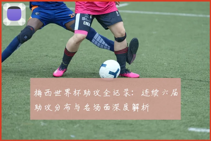 梅西世界杯助攻全记录：连续六届助攻分布与名场面深度解析