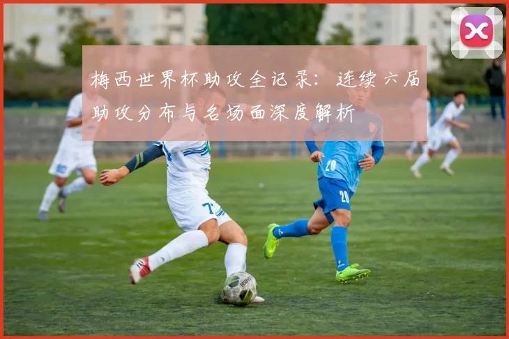 梅西世界杯助攻全记录:连续六届助攻分布与名场面深度解析