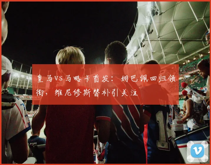 皇马vs马略卡首发:姆巴佩回归领衔,维尼修斯替补引关注